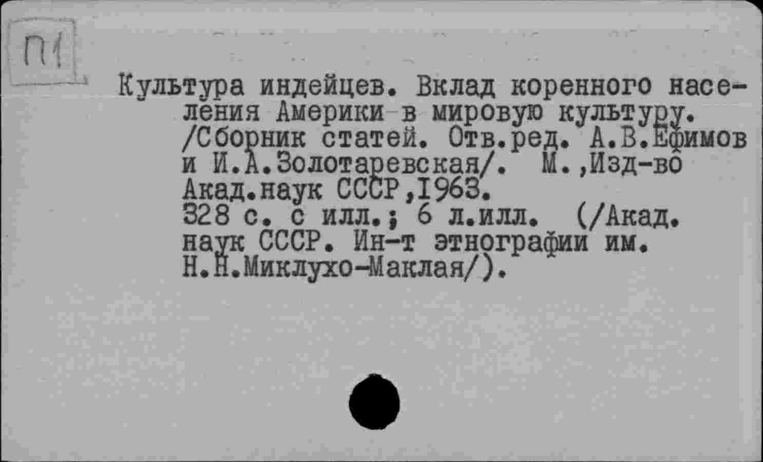 ﻿Культура индейцев. Вклад коренного насе-
ІИМОВ
лёния Америки в мировую культуру, /Сборник статей. Отв.ред. А.В.Ёф] и И.А.Золотаревская/. М.,Изд-во Акад.наук СССР,1963.
328 с. с илл.; 6 л.илл. (/Акад, наук СССР. Ин-т этнографии им. Н.Й.Миклухо-Маклая/).